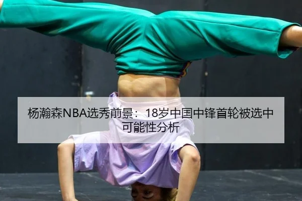 杨瀚森NBA选秀前景：18岁中国中锋首轮被选中可能性分析